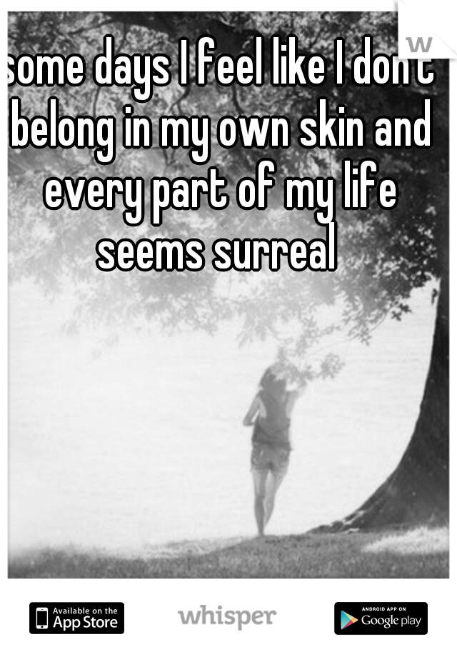 some days I feel like I don't belong in my own skin and every part of my life seems surreal 
