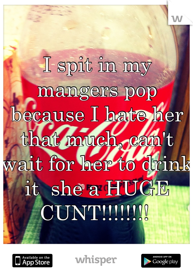 I spit in my mangers pop because I hate her that much, can't wait for her to drink it  she a HUGE CUNT!!!!!!!! 