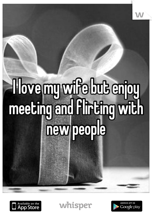 I love my wife but enjoy meeting and flirting with new people