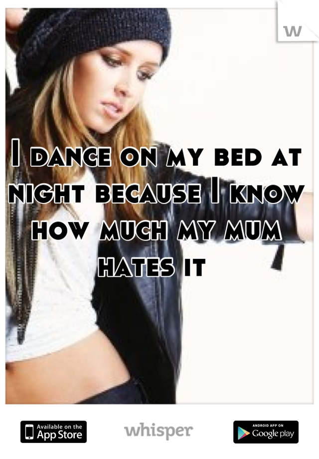 I dance on my bed at night because I know how much my mum hates it 