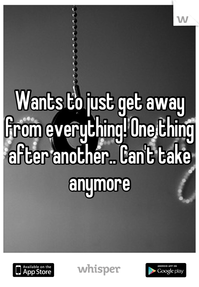 Wants to just get away from everything! One thing after another.. Can't take anymore