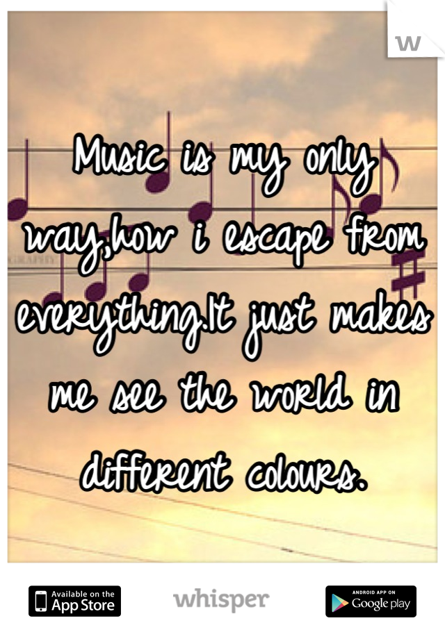 Music is my only way,how i escape from everything.It just makes me see the world in different colours.