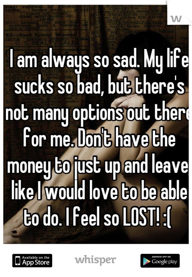 I am always so sad. My life sucks so bad, but there's not many options out there for me. Don't have the money to just up and leave, like I would love to be able to do. I feel so LOST! :( 