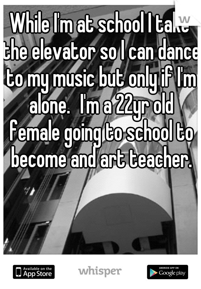 While I'm at school I take the elevator so I can dance to my music but only if I'm alone.
I'm a 22yr old female going to school to become and art teacher.