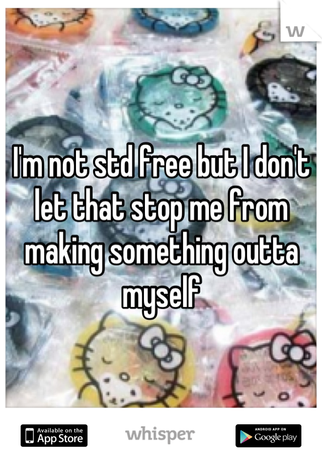 I'm not std free but I don't let that stop me from making something outta myself