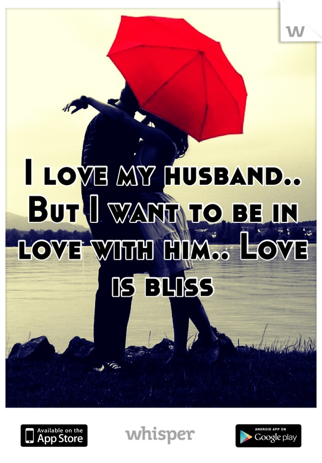 I love my husband.. But I want to be in love with him.. Love is bliss