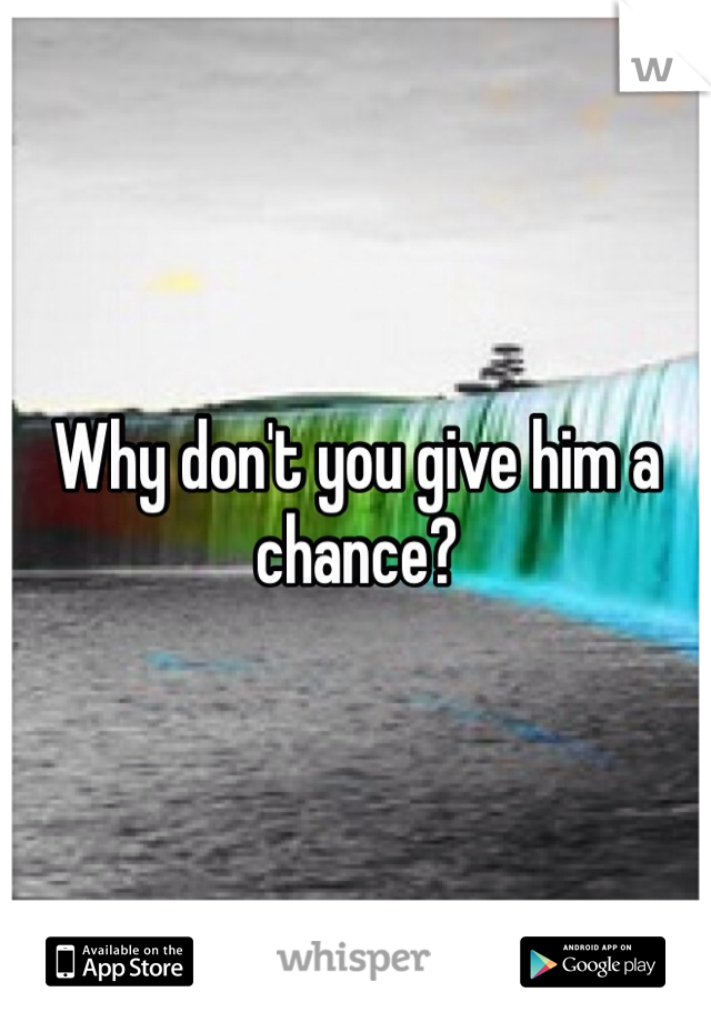 Why don't you give him a chance?