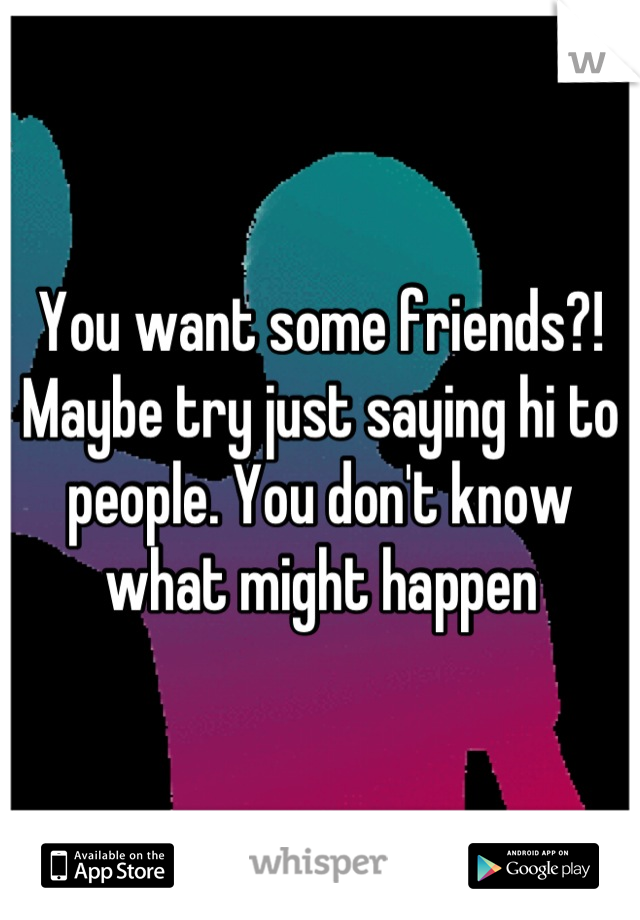 You want some friends?! Maybe try just saying hi to people. You don't know what might happen