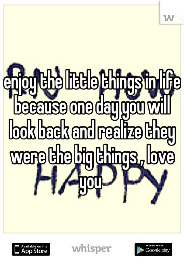 enjoy the little things in life because one day you will look back and realize they were the big things , love you 