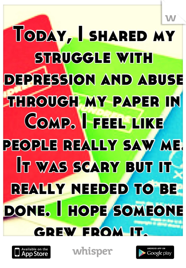 Today, I shared my struggle with depression and abuse through my paper in Comp. I feel like people really saw me. It was scary but it really needed to be done. I hope someone grew from it. 