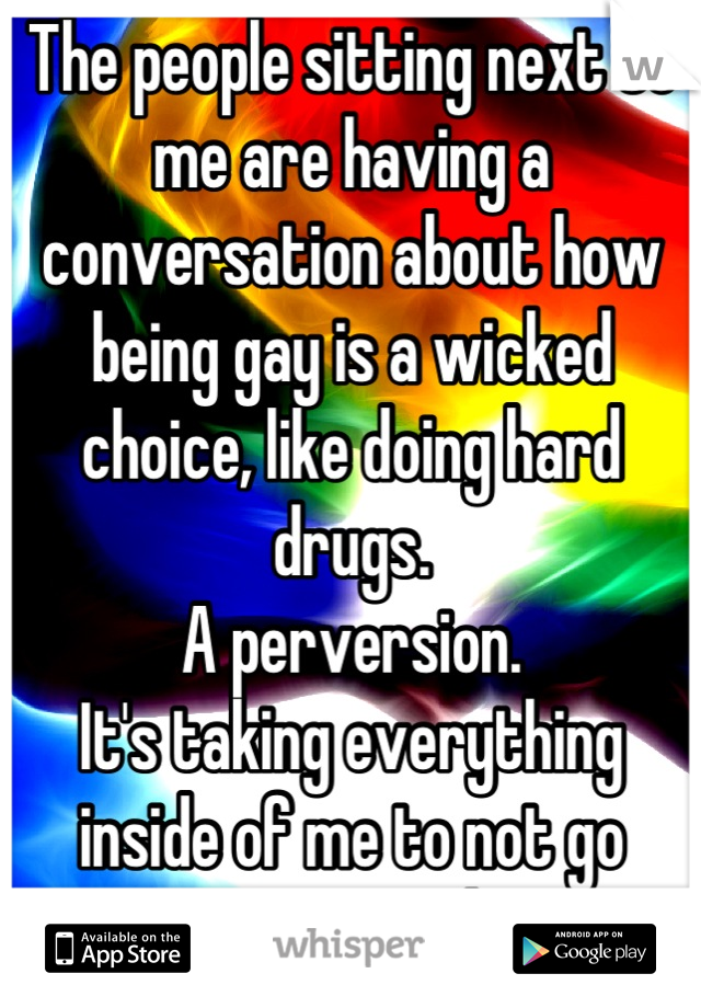 The people sitting next to me are having a conversation about how being gay is a wicked choice, like doing hard drugs. 
A perversion.
It's taking everything inside of me to not go tearing into them.