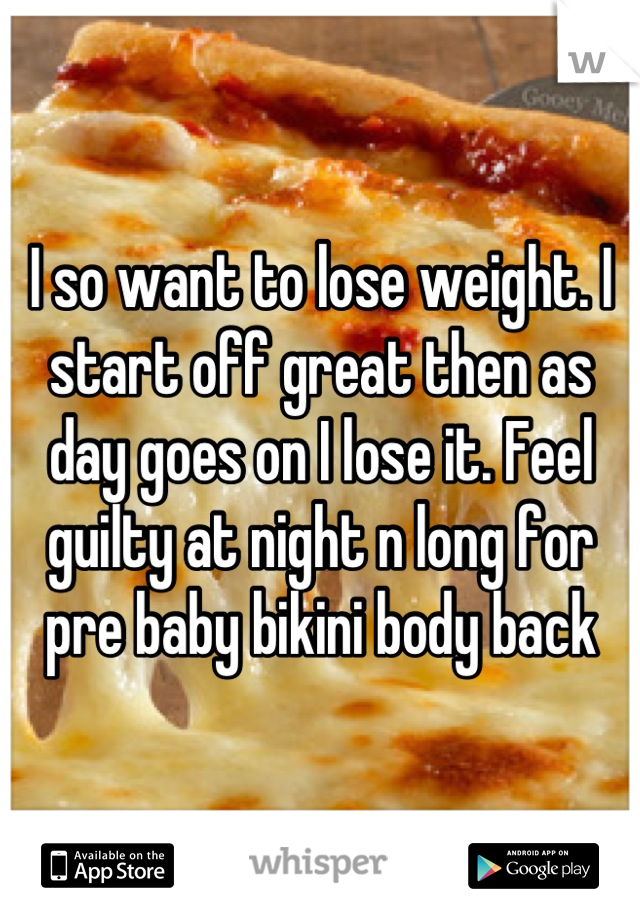 I so want to lose weight. I start off great then as day goes on I lose it. Feel guilty at night n long for pre baby bikini body back