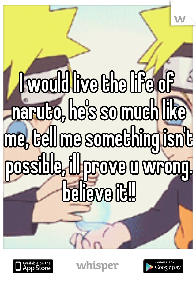 I would live the life of naruto, he's so much like me, tell me something isn't possible, ill prove u wrong. believe it!!