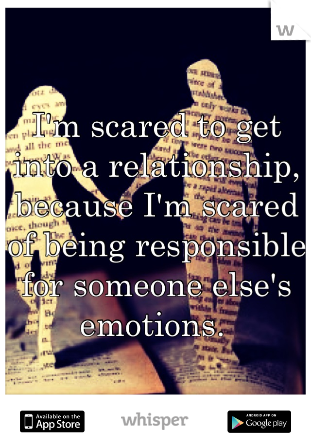 I'm scared to get into a relationship, because I'm scared of being responsible for someone else's emotions. 
