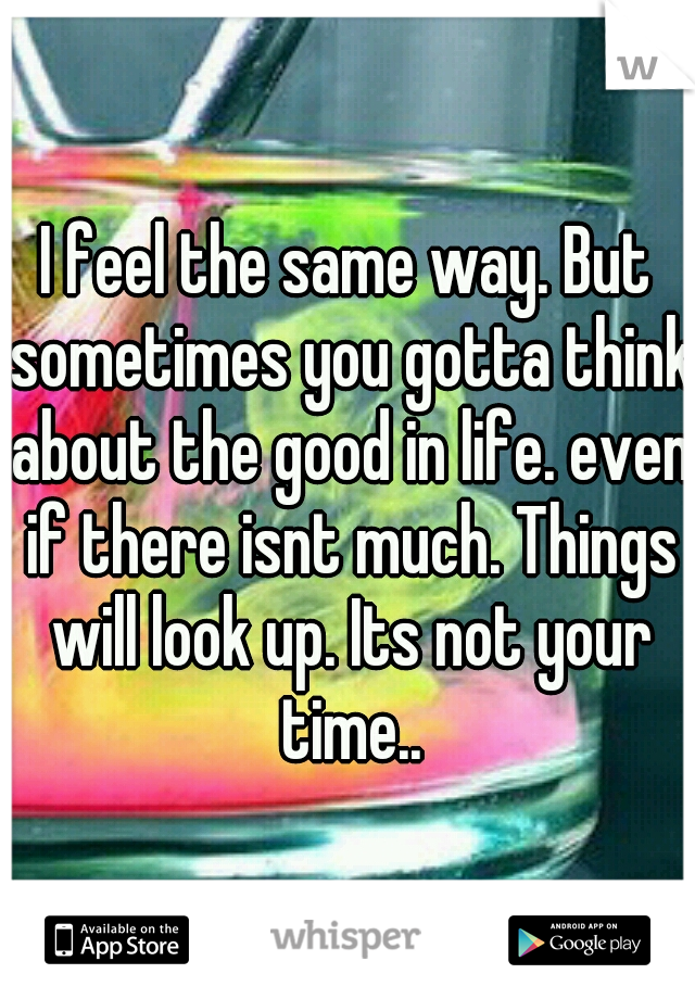 I feel the same way. But sometimes you gotta think about the good in life. even if there isnt much. Things will look up. Its not your time..