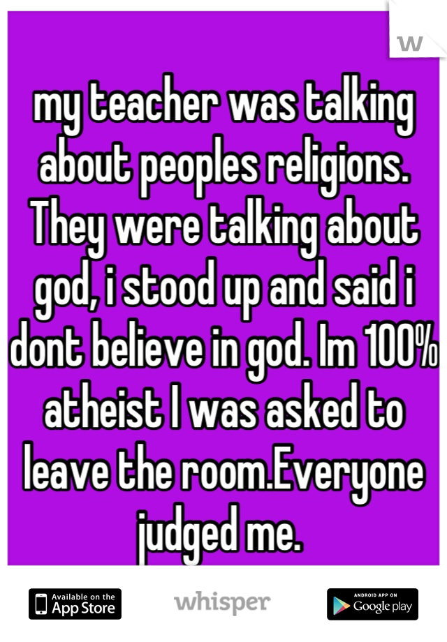 my teacher was talking about peoples religions. They were talking about god, i stood up and said i dont believe in god. Im 100% atheist I was asked to leave the room.Everyone judged me. 
