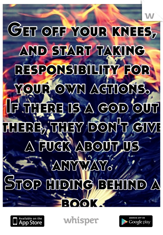 Get off your knees, and start taking responsibility for your own actions.
If there is a god out there, they don't give a fuck about us anyway. 
Stop hiding behind a book.