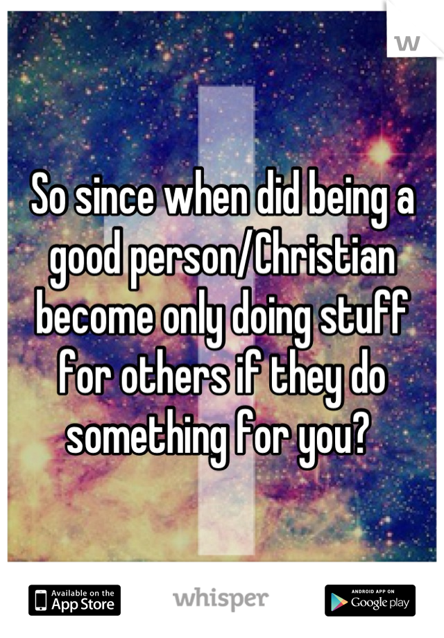 So since when did being a good person/Christian become only doing stuff for others if they do something for you? 