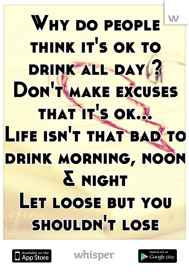 Why do people 
think it's ok to 
drink all day ?
Don't make excuses
that it's ok...
Life isn't that bad to
drink morning, noon & night
Let loose but you
shouldn't lose yourself
