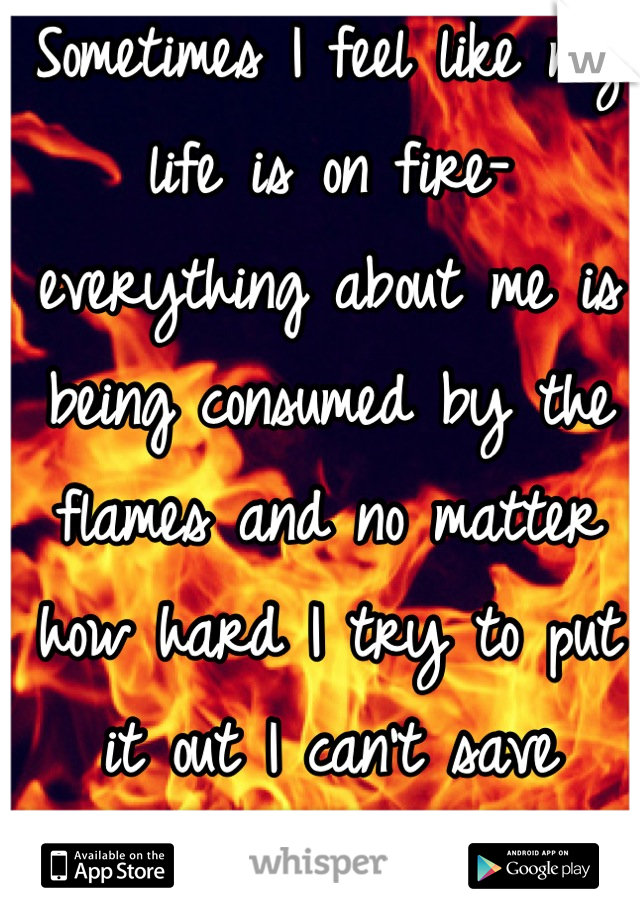 Sometimes I feel like my life is on fire- everything about me is being consumed by the flames and no matter how hard I try to put it out I can't save anything 