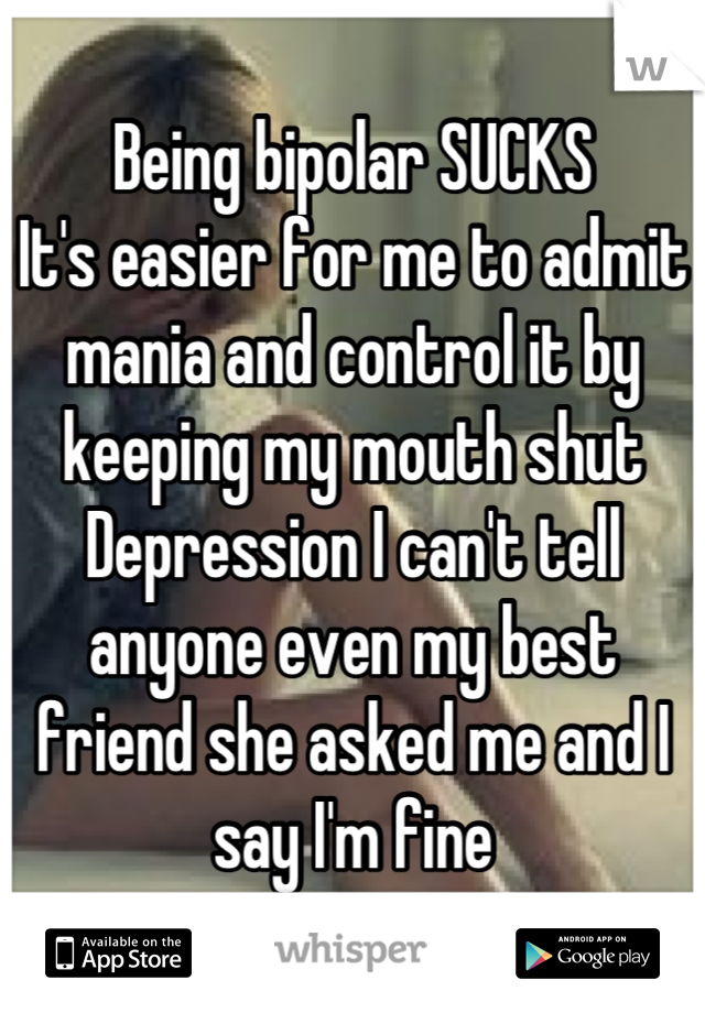 Being bipolar SUCKS
It's easier for me to admit mania and control it by keeping my mouth shut
Depression I can't tell anyone even my best friend she asked me and I say I'm fine