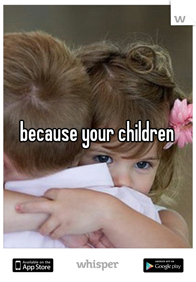 because your children