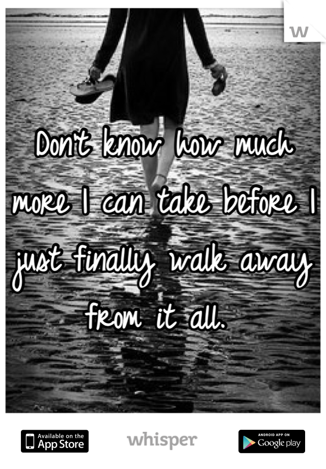 Don't know how much more I can take before I just finally walk away from it all. 