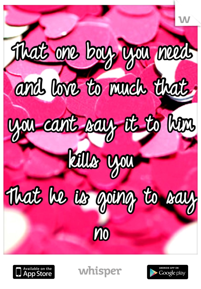 That one boy you need and love to much that you cant say it to him kills you 
That he is going to say no