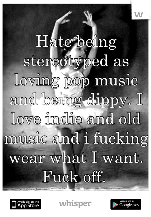 Hate being stereotyped as loving pop music and being dippy. I love indie and old music and i fucking wear what I want. Fuck off. 