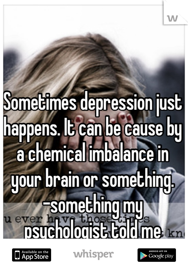 Sometimes depression just happens. It can be cause by a chemical imbalance in your brain or something.
-something my psychologist told me