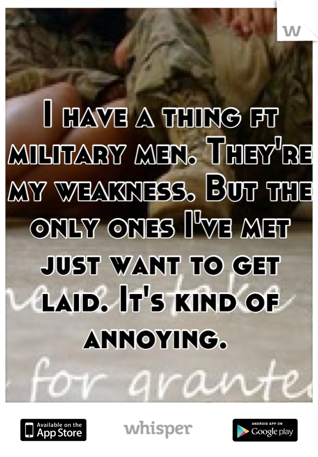 I have a thing ft military men. They're my weakness. But the only ones I've met just want to get laid. It's kind of annoying. 