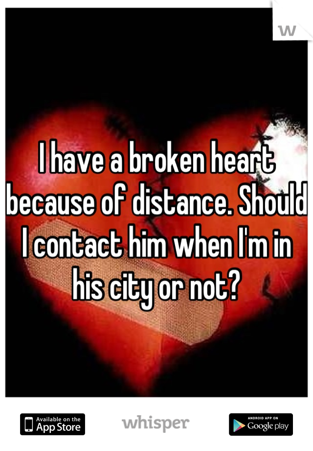 I have a broken heart because of distance. Should I contact him when I'm in his city or not?