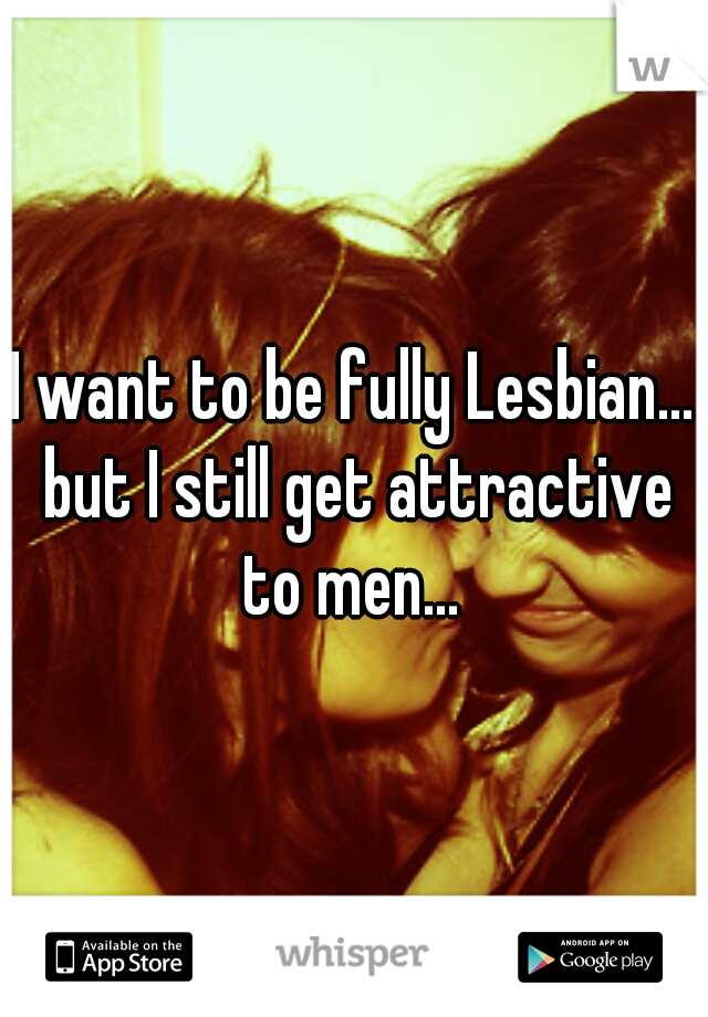 I want to be fully Lesbian... but I still get attractive to men... 