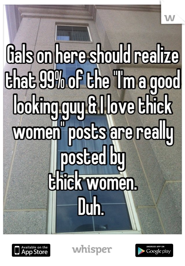 Gals on here should realize that 99% of the "I'm a good looking guy & I love thick women" posts are really posted by 
thick women. 
Duh. 
