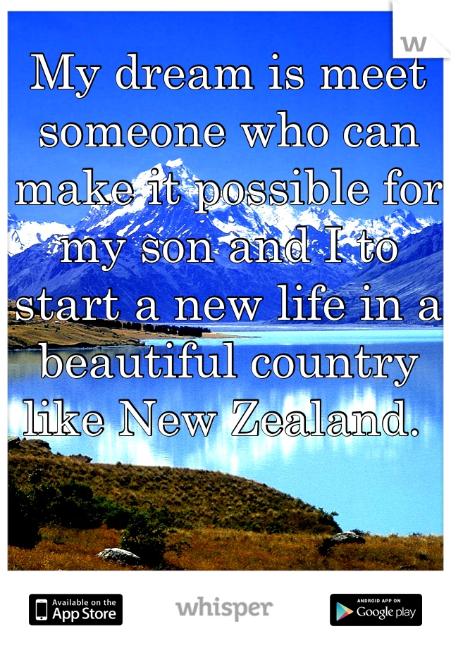 My dream is meet someone who can make it possible for my son and I to start a new life in a beautiful country like New Zealand. 
