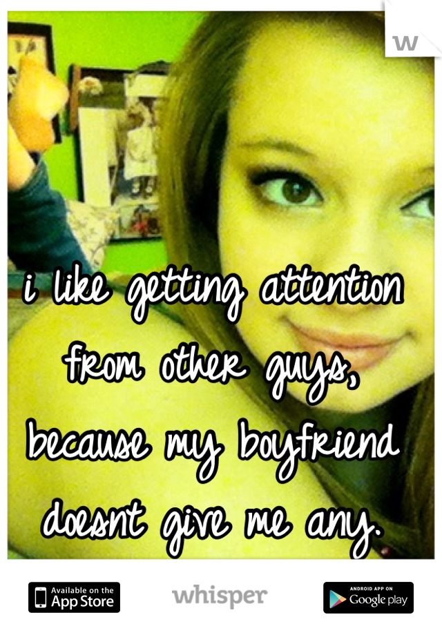 i like getting attention from other guys, because my boyfriend doesnt give me any.