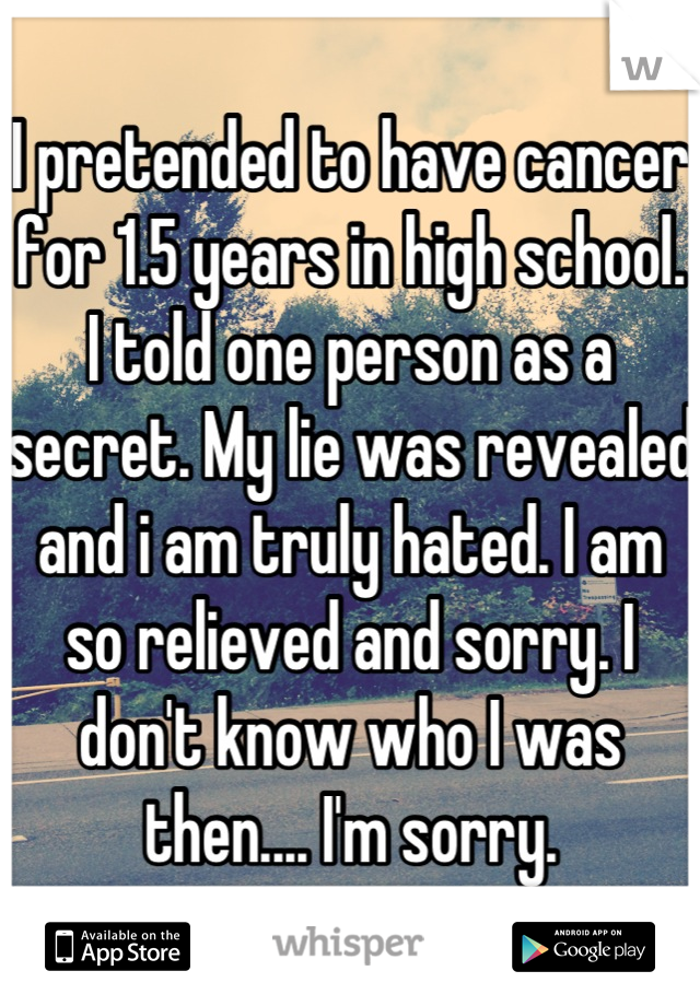 I pretended to have cancer for 1.5 years in high school. I told one person as a secret. My lie was revealed and i am truly hated. I am so relieved and sorry. I don't know who I was then.... I'm sorry.