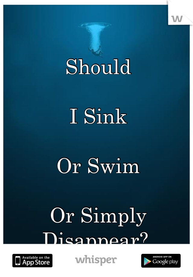 Should

I Sink

Or Swim

Or Simply Disappear? 