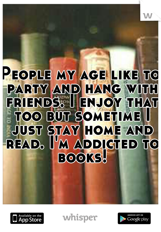 People my age like to party and hang with friends. I enjoy that too but sometime I just stay home and read. I'm addicted to books!