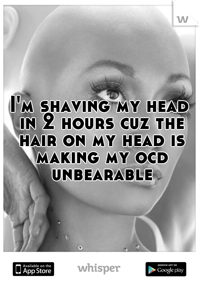 I'm shaving my head in 2 hours cuz the hair on my head is making my ocd unbearable