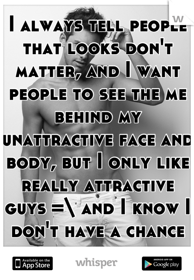 I always tell people that looks don't matter, and I want people to see the me behind my unattractive face and body, but I only like really attractive guys =\ and I know I don't have a chance with them