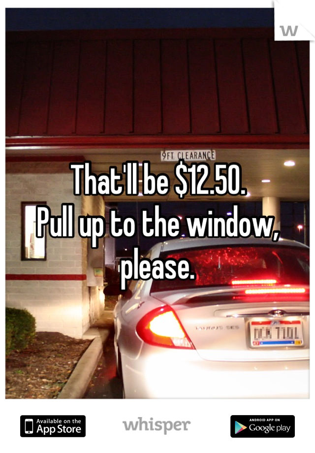 That'll be $12.50.
Pull up to the window, please.