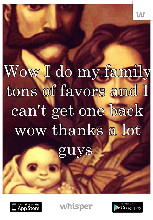 Wow I do my family tons of favors and I can't get one back wow thanks a lot guys 