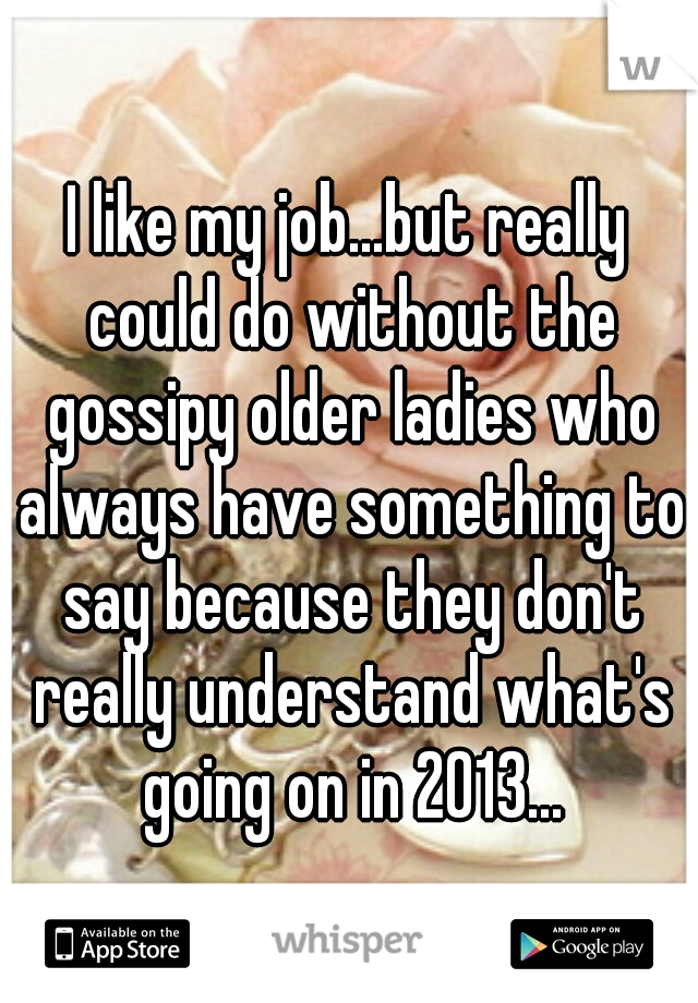 I like my job...but really could do without the gossipy older ladies who always have something to say because they don't really understand what's going on in 2013...
