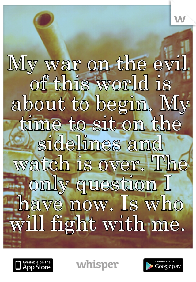 My war on the evil of this world is about to begin. My time to sit on the sidelines and watch is over. The only question I have now. Is who will fight with me. 