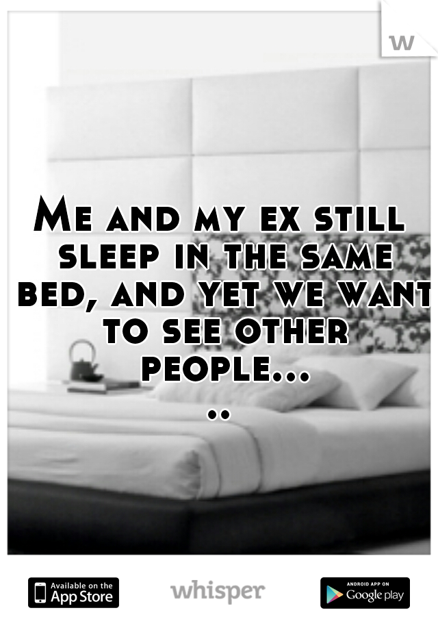 Me and my ex still sleep in the same bed, and yet we want to see other people.....