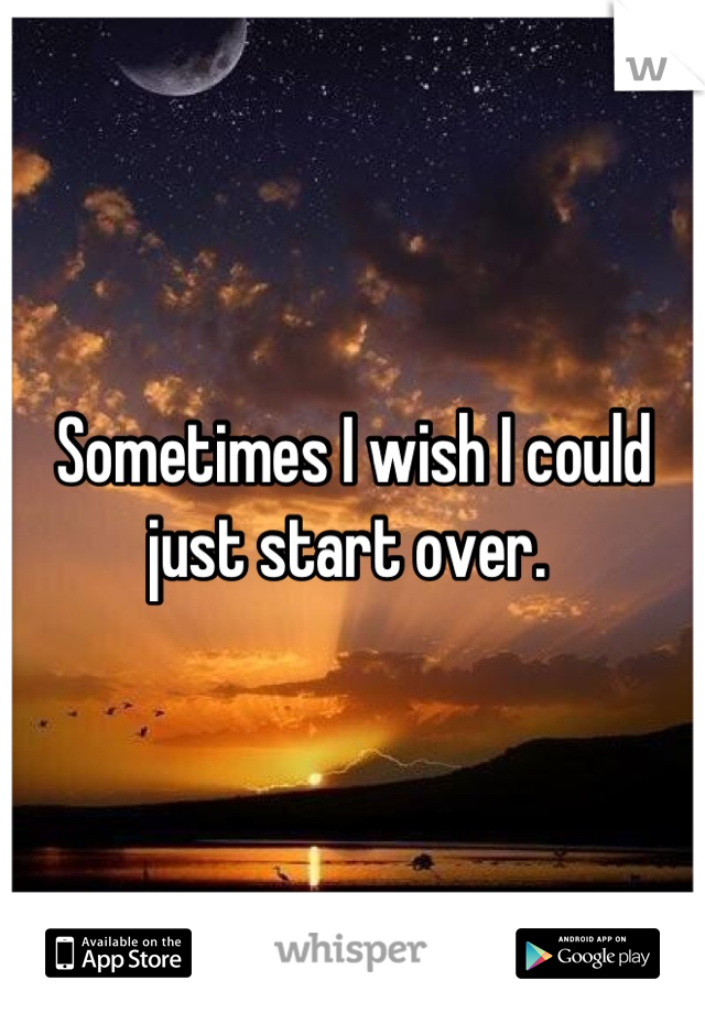Sometimes I wish I could just start over. 