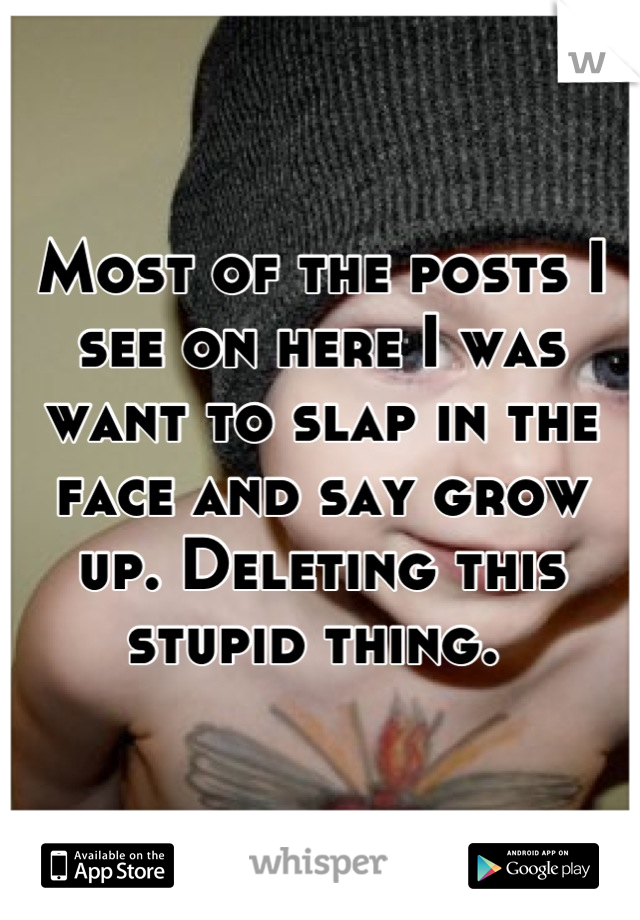 Most of the posts I see on here I was want to slap in the face and say grow up. Deleting this stupid thing. 