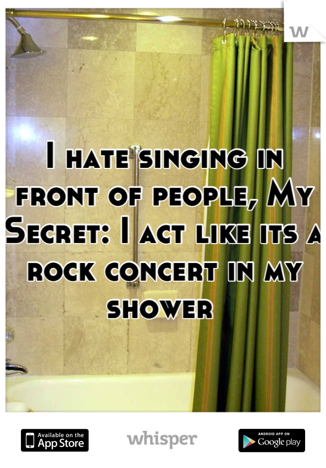 I hate singing in front of people, My Secret: I act like its a rock concert in my shower 