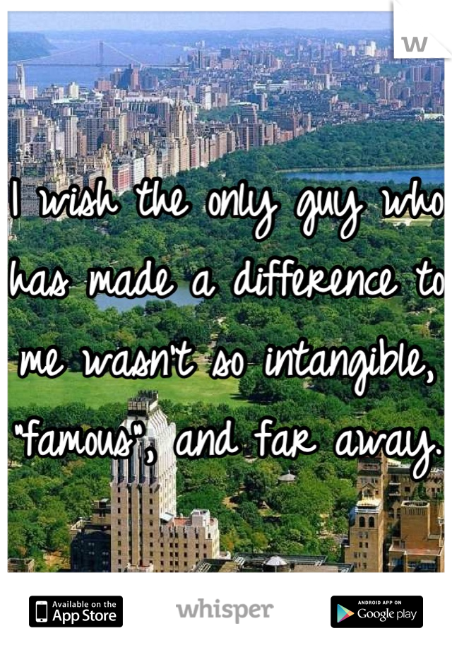 I wish the only guy who has made a difference to me wasn't so intangible, "famous", and far away.